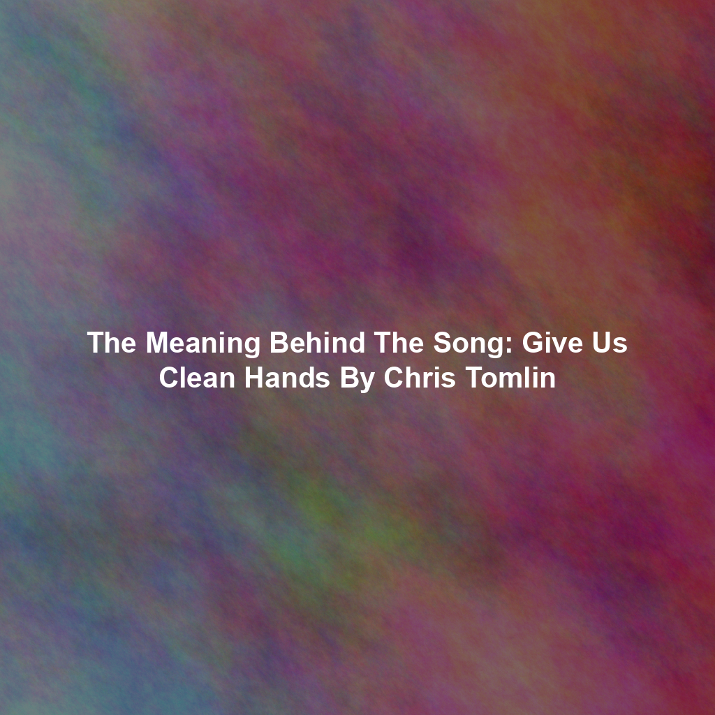 The Meaning Behind The Song: Give Us Clean Hands By Chris Tomlin