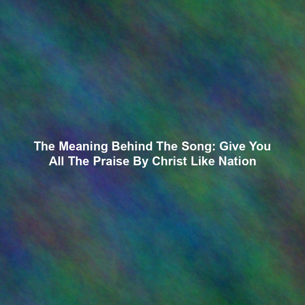 The Meaning Behind The Song: Give You All The Praise By Christ Like Nation