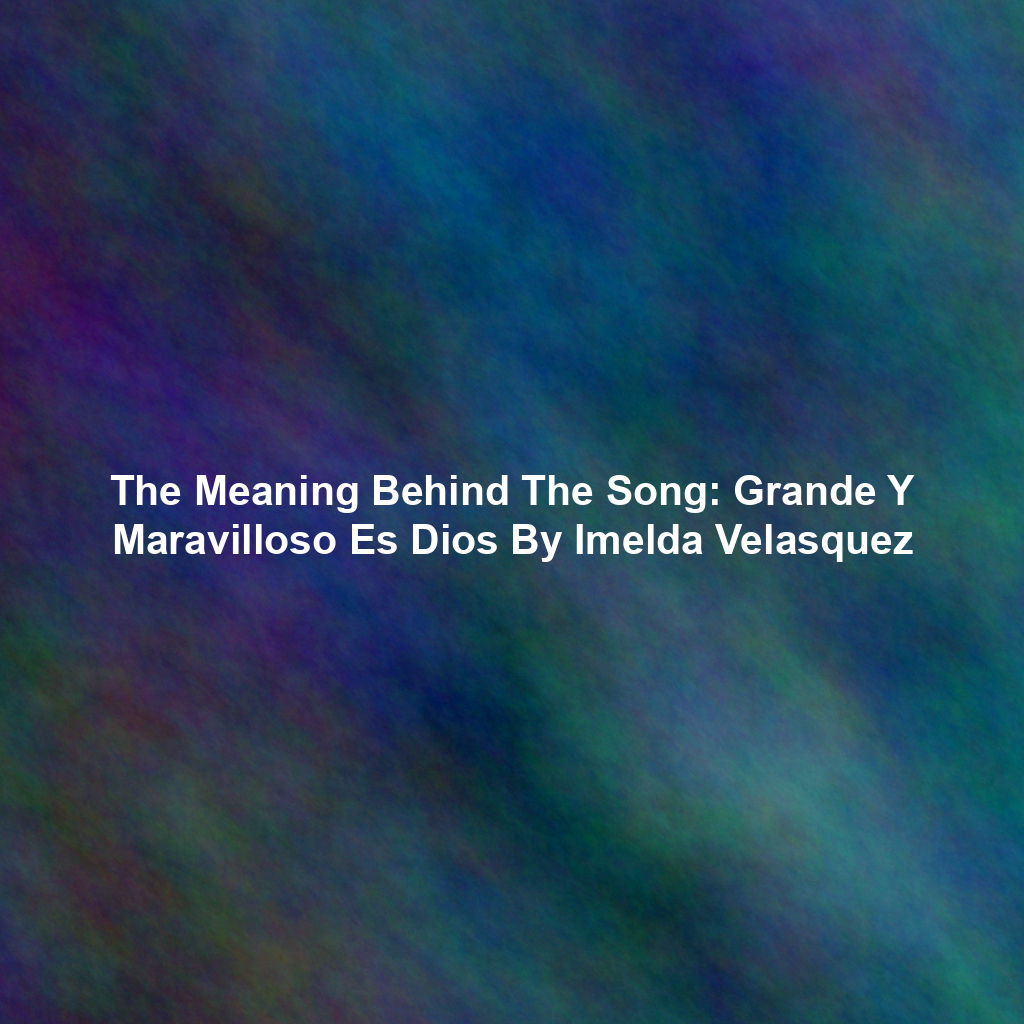 The Meaning Behind The Song: Grande Y Maravilloso Es Dios By Imelda Velasquez