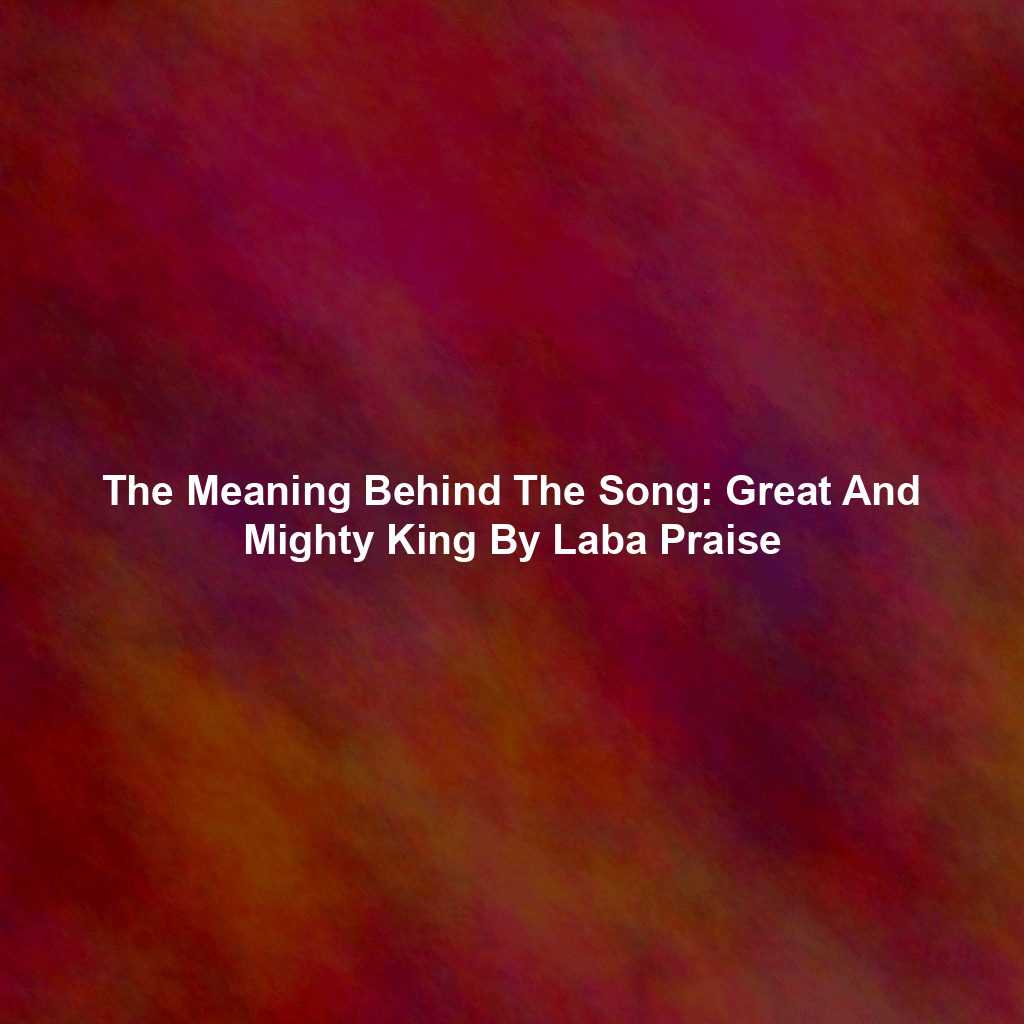 The Meaning Behind The Song: Great And Mighty King By Laba Praise