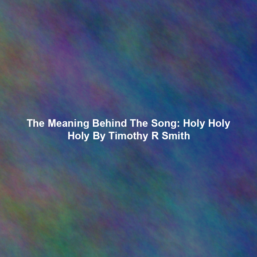 The Meaning Behind The Song: Holy Holy Holy By Timothy R Smith