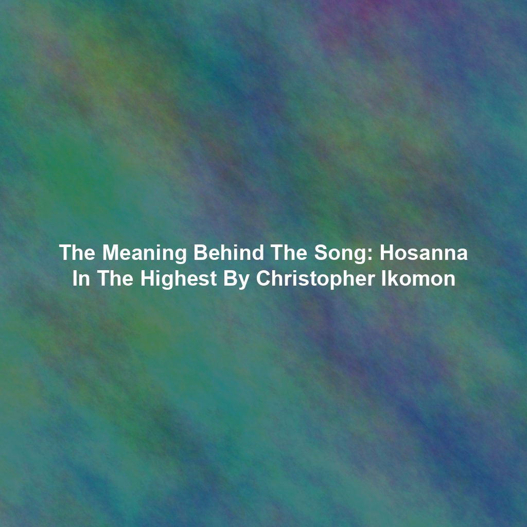 The Meaning Behind The Song: Hosanna In The Highest By Christopher Ikomon
